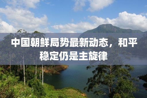 中國朝鮮局勢最新動態(tài)，和平穩(wěn)定仍是主旋律