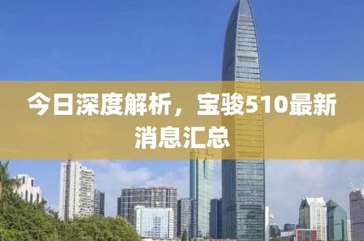 今日深度解析，寶駿510最新消息匯總
