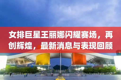 女排巨星王麗娜閃耀賽場，再創(chuàng)輝煌，最新消息與表現(xiàn)回顧