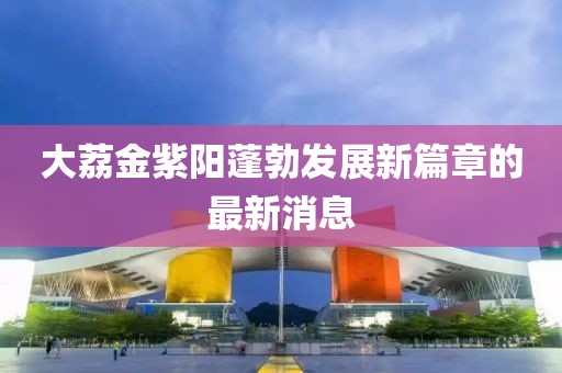 大荔金紫陽蓬勃發(fā)展新篇章的最新消息