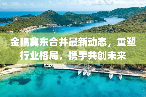 金隅冀東合并最新動態(tài)，重塑行業(yè)格局，攜手共創(chuàng)未來