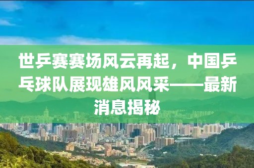 世乒賽賽場風云再起，中國乒乓球隊展現(xiàn)雄風風采——最新消息揭秘