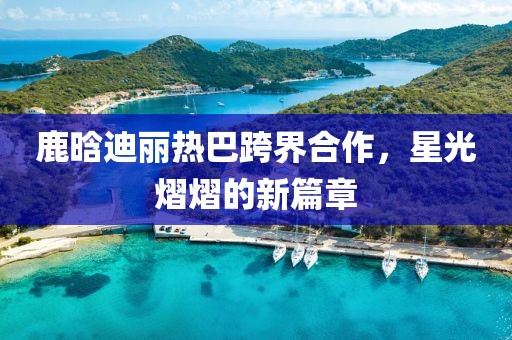 鹿晗迪麗熱巴跨界合作，星光熠熠的新篇章