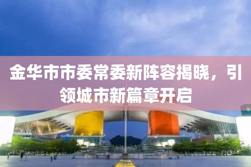 金華市市委常委新陣容揭曉，引領(lǐng)城市新篇章開啟
