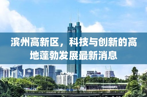 濱州高新區(qū)，科技與創(chuàng)新的高地蓬勃發(fā)展最新消息