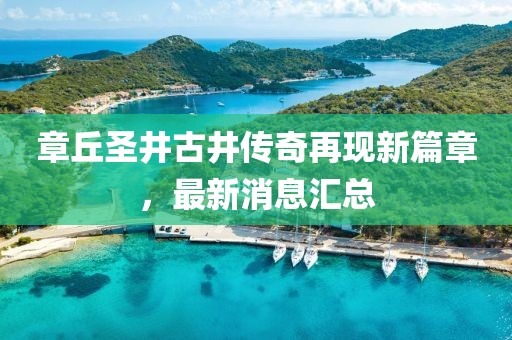 章丘圣井古井傳奇再現(xiàn)新篇章，最新消息匯總