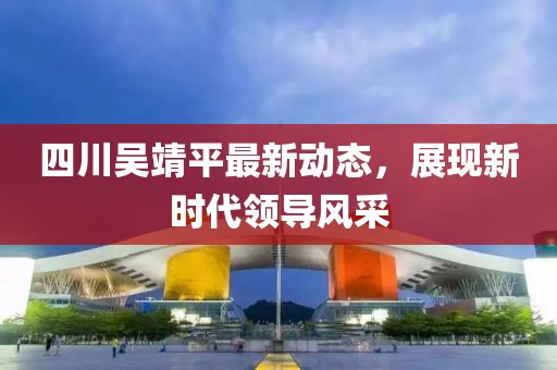 四川吳靖平最新動(dòng)態(tài)，展現(xiàn)新時(shí)代領(lǐng)導(dǎo)風(fēng)采