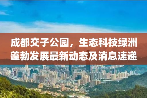 成都交子公園，生態(tài)科技綠洲蓬勃發(fā)展最新動(dòng)態(tài)及消息速遞