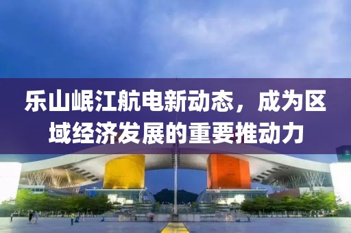 樂山岷江航電新動態(tài)，成為區(qū)域經(jīng)濟發(fā)展的重要推動力