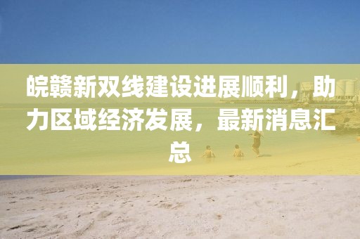 皖贛新雙線(xiàn)建設(shè)進(jìn)展順利，助力區(qū)域經(jīng)濟(jì)發(fā)展，最新消息匯總