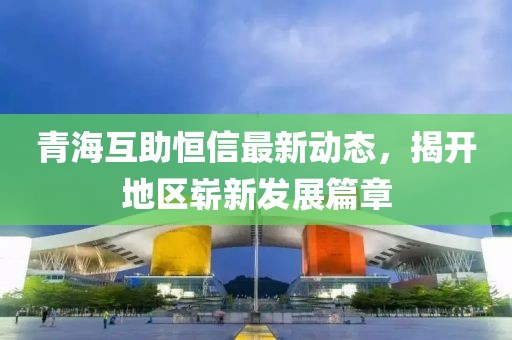 青海互助恒信最新動態(tài)，揭開地區(qū)嶄新發(fā)展篇章