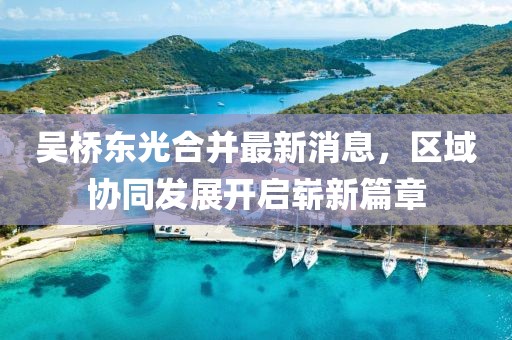 吳橋東光合并最新消息，區(qū)域協(xié)同發(fā)展開啟嶄新篇章