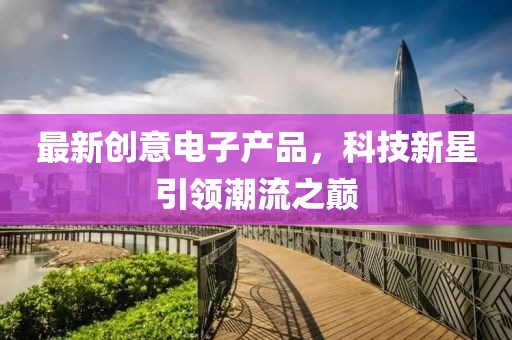 最新創(chuàng)意電子產(chǎn)品，科技新星引領(lǐng)潮流之巔