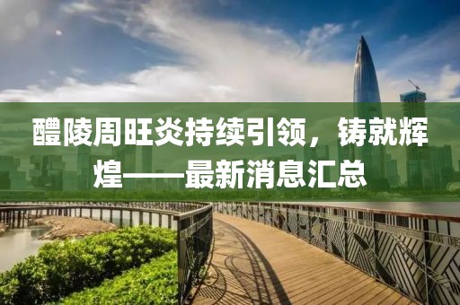 醴陵周旺炎持續(xù)引領(lǐng)，鑄就輝煌——最新消息匯總