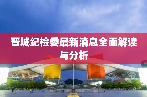 晉城紀(jì)檢委最新消息全面解讀與分析