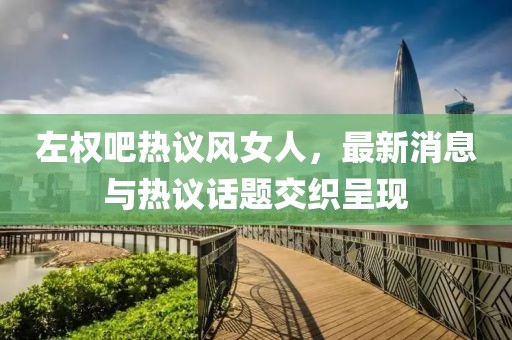左權(quán)吧熱議風(fēng)女人，最新消息與熱議話題交織呈現(xiàn)