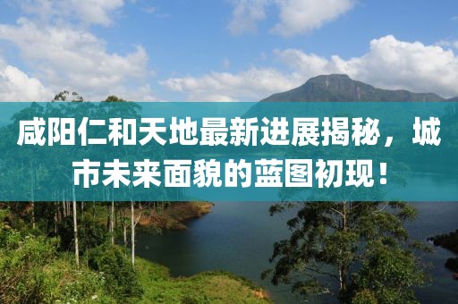 咸陽仁和天地最新進(jìn)展揭秘，城市未來面貌的藍(lán)圖初現(xiàn)！