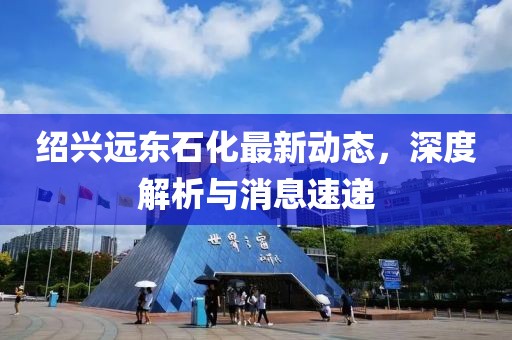紹興遠(yuǎn)東石化最新動(dòng)態(tài)，深度解析與消息速遞