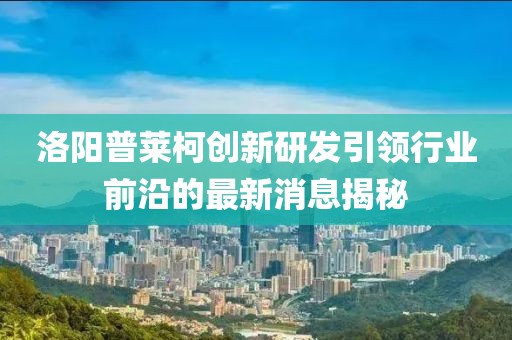 洛陽普萊柯創(chuàng)新研發(fā)引領(lǐng)行業(yè)前沿的最新消息揭秘