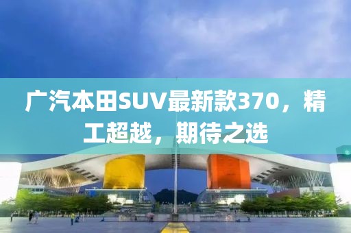 廣汽本田SUV最新款370，精工超越，期待之選