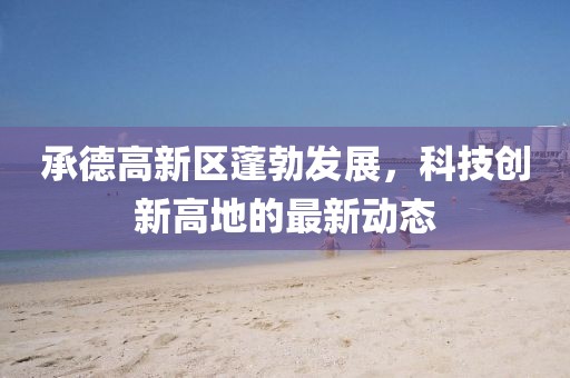 承德高新區(qū)蓬勃發(fā)展，科技創(chuàng)新高地的最新動態(tài)