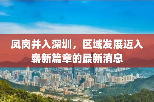 鳳崗并入深圳，區(qū)域發(fā)展邁入嶄新篇章的最新消息
