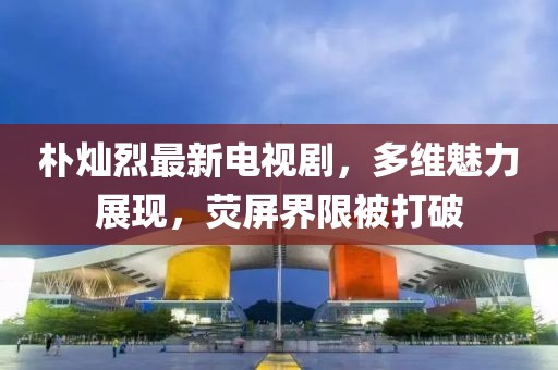 樸燦烈最新電視劇，多維魅力展現(xiàn)，熒屏界限被打破