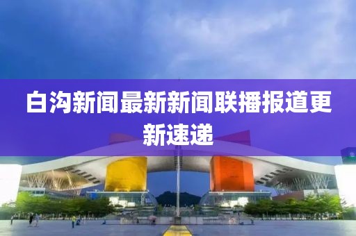 白溝新聞最新新聞聯(lián)播報(bào)道更新速遞