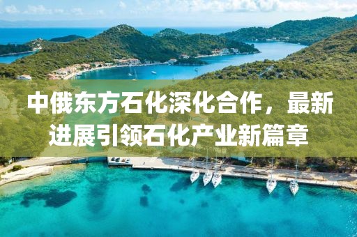 中俄東方石化深化合作，最新進(jìn)展引領(lǐng)石化產(chǎn)業(yè)新篇章