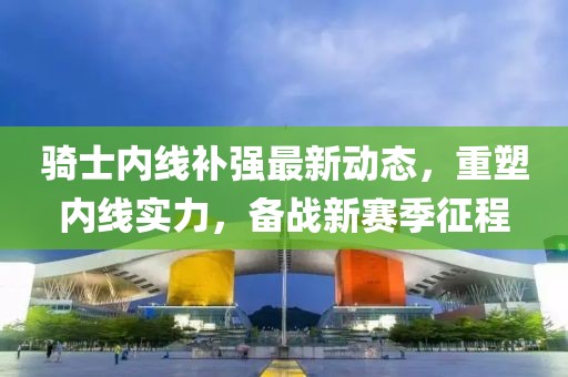 騎士內(nèi)線補(bǔ)強(qiáng)最新動(dòng)態(tài)，重塑內(nèi)線實(shí)力，備戰(zhàn)新賽季征程