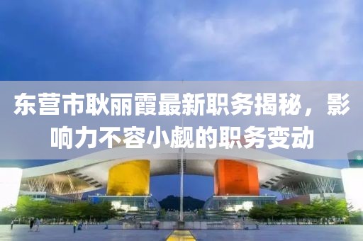 東營(yíng)市耿麗霞最新職務(wù)揭秘，影響力不容小覷的職務(wù)變動(dòng)