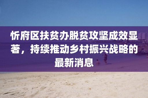 忻府區(qū)扶貧辦脫貧攻堅(jiān)成效顯著，持續(xù)推動(dòng)鄉(xiāng)村振興戰(zhàn)略的最新消息