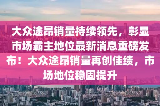 大眾途昂銷量持續(xù)領(lǐng)先，彰顯市場(chǎng)霸主地位最新消息重磅發(fā)布！大眾途昂銷量再創(chuàng)佳績，市場(chǎng)地位穩(wěn)固提升