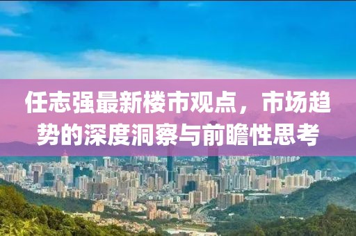 任志強(qiáng)最新樓市觀點(diǎn)，市場(chǎng)趨勢(shì)的深度洞察與前瞻性思考