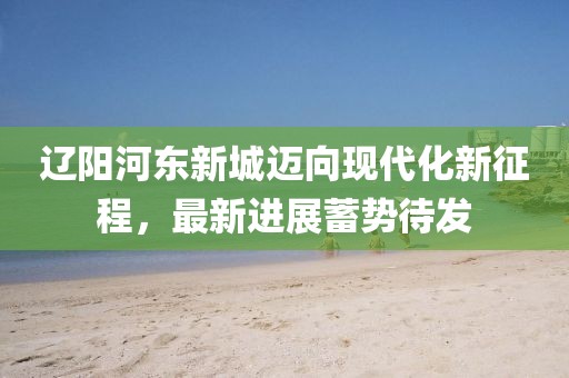 遼陽河?xùn)|新城邁向現(xiàn)代化新征程，最新進(jìn)展蓄勢待發(fā)