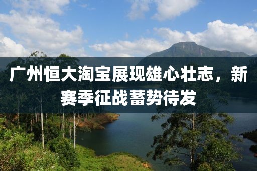 廣州恒大淘寶展現(xiàn)雄心壯志，新賽季征戰(zhàn)蓄勢(shì)待發(fā)