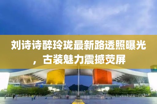 劉詩(shī)詩(shī)醉玲瓏最新路透照曝光，古裝魅力震撼熒屏