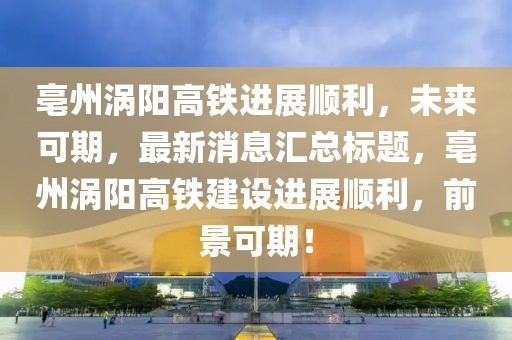 亳州渦陽高鐵進(jìn)展順利，未來可期，最新消息匯總標(biāo)題，亳州渦陽高鐵建設(shè)進(jìn)展順利，前景可期！