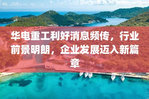 華電重工利好消息頻傳，行業(yè)前景明朗，企業(yè)發(fā)展邁入新篇章