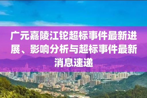 廣元嘉陵江鉈超標(biāo)事件最新進(jìn)展、影響分析與超標(biāo)事件最新消息速遞