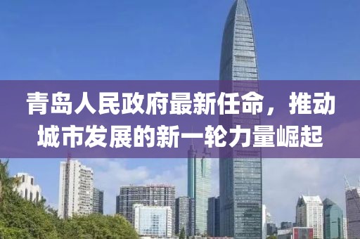 青島人民政府最新任命，推動(dòng)城市發(fā)展的新一輪力量崛起