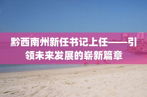 黔西南州新任書(shū)記上任——引領(lǐng)未來(lái)發(fā)展的嶄新篇章