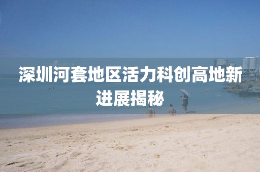 深圳河套地區(qū)活力科創(chuàng)高地新進展揭秘