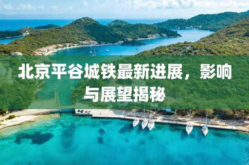 北京平谷城鐵最新進(jìn)展，影響與展望揭秘