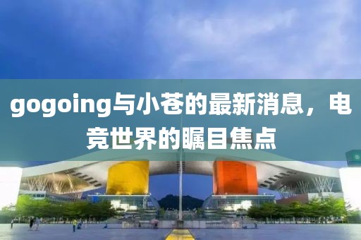 gogoing與小蒼的最新消息，電競世界的矚目焦點(diǎn)