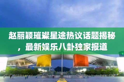 趙麗穎璀璨星途熱議話題揭秘，最新娛樂(lè)八卦獨(dú)家報(bào)道
