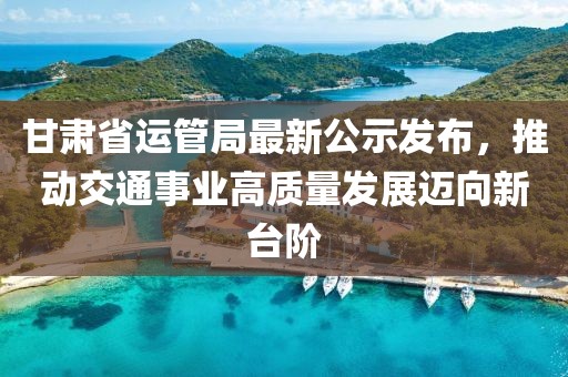甘肅省運(yùn)管局最新公示發(fā)布，推動交通事業(yè)高質(zhì)量發(fā)展邁向新臺階