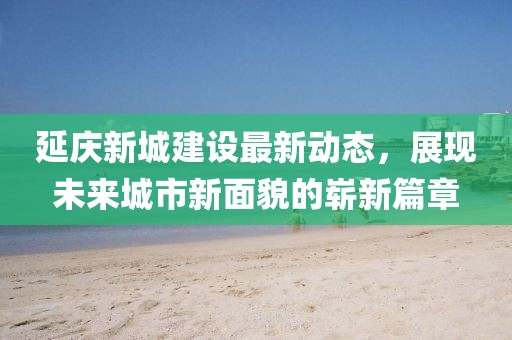 延慶新城建設(shè)最新動(dòng)態(tài)，展現(xiàn)未來城市新面貌的嶄新篇章