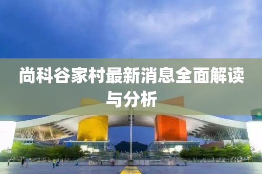 尚科谷家村最新消息全面解讀與分析