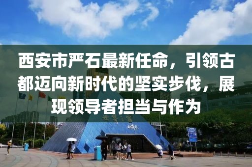 西安市嚴(yán)石最新任命，引領(lǐng)古都邁向新時代的堅(jiān)實(shí)步伐，展現(xiàn)領(lǐng)導(dǎo)者擔(dān)當(dāng)與作為